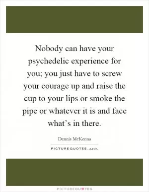 Nobody can have your psychedelic experience for you; you just have to screw your courage up and raise the cup to your lips or smoke the pipe or whatever it is and face what’s in there Picture Quote #1