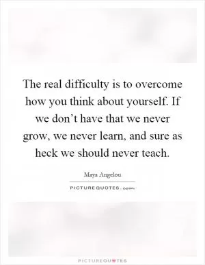 The real difficulty is to overcome how you think about yourself. If we don’t have that we never grow, we never learn, and sure as heck we should never teach Picture Quote #1