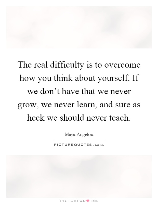 The real difficulty is to overcome how you think about yourself. If we don't have that we never grow, we never learn, and sure as heck we should never teach Picture Quote #1