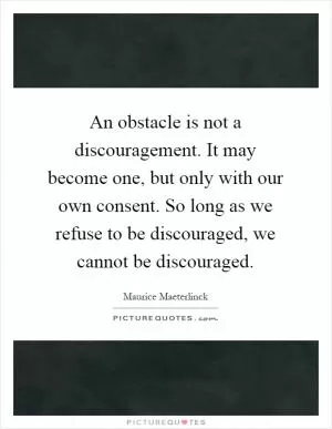 An obstacle is not a discouragement. It may become one, but only with our own consent. So long as we refuse to be discouraged, we cannot be discouraged Picture Quote #1