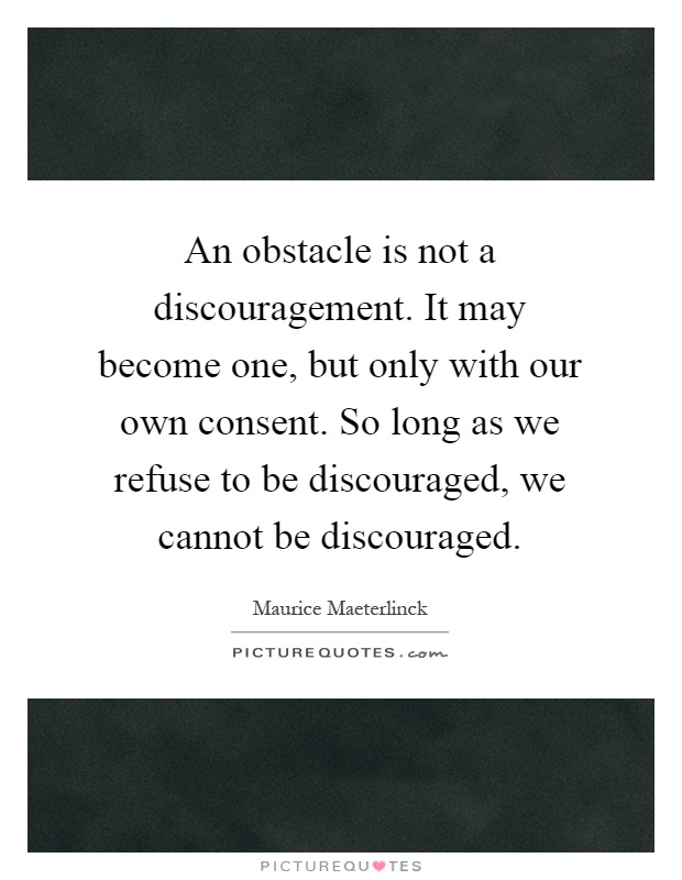 An obstacle is not a discouragement. It may become one, but only with our own consent. So long as we refuse to be discouraged, we cannot be discouraged Picture Quote #1