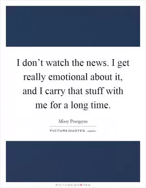 I don’t watch the news. I get really emotional about it, and I carry that stuff with me for a long time Picture Quote #1