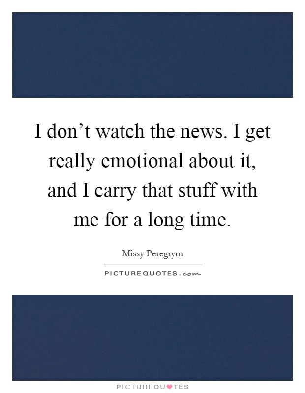 I don't watch the news. I get really emotional about it, and I carry that stuff with me for a long time Picture Quote #1