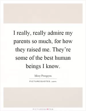 I really, really admire my parents so much, for how they raised me. They’re some of the best human beings I know Picture Quote #1