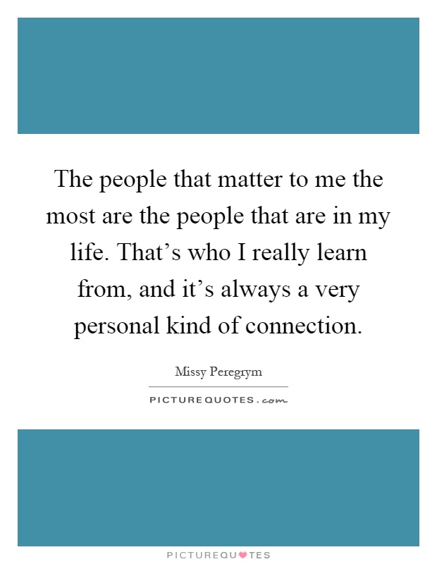 The people that matter to me the most are the people that are in my life. That's who I really learn from, and it's always a very personal kind of connection Picture Quote #1