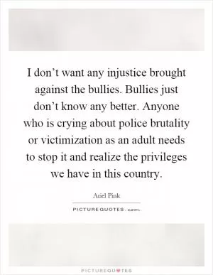 I don’t want any injustice brought against the bullies. Bullies just don’t know any better. Anyone who is crying about police brutality or victimization as an adult needs to stop it and realize the privileges we have in this country Picture Quote #1