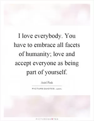 I love everybody. You have to embrace all facets of humanity; love and accept everyone as being part of yourself Picture Quote #1
