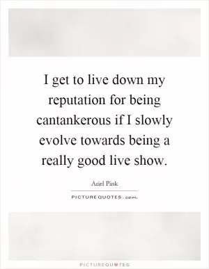 I get to live down my reputation for being cantankerous if I slowly evolve towards being a really good live show Picture Quote #1
