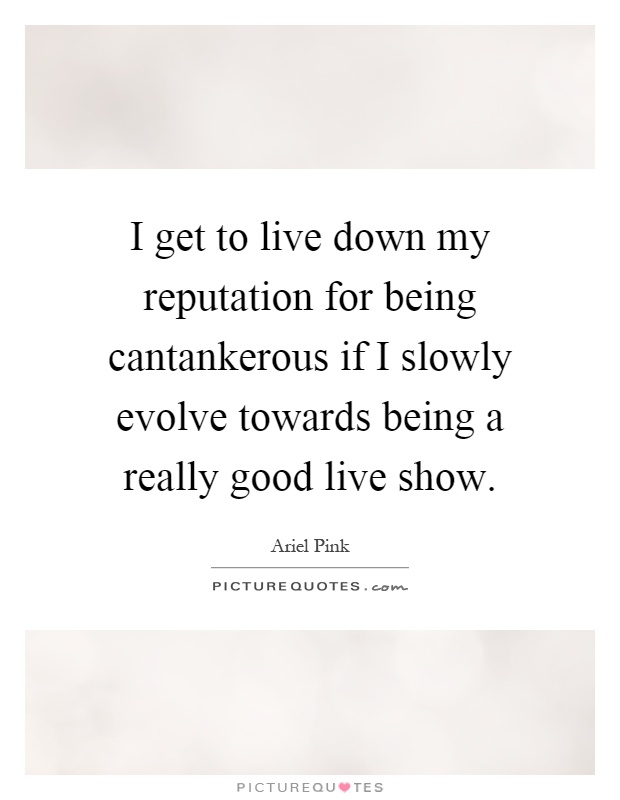 I get to live down my reputation for being cantankerous if I slowly evolve towards being a really good live show Picture Quote #1