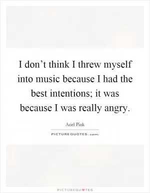 I don’t think I threw myself into music because I had the best intentions; it was because I was really angry Picture Quote #1