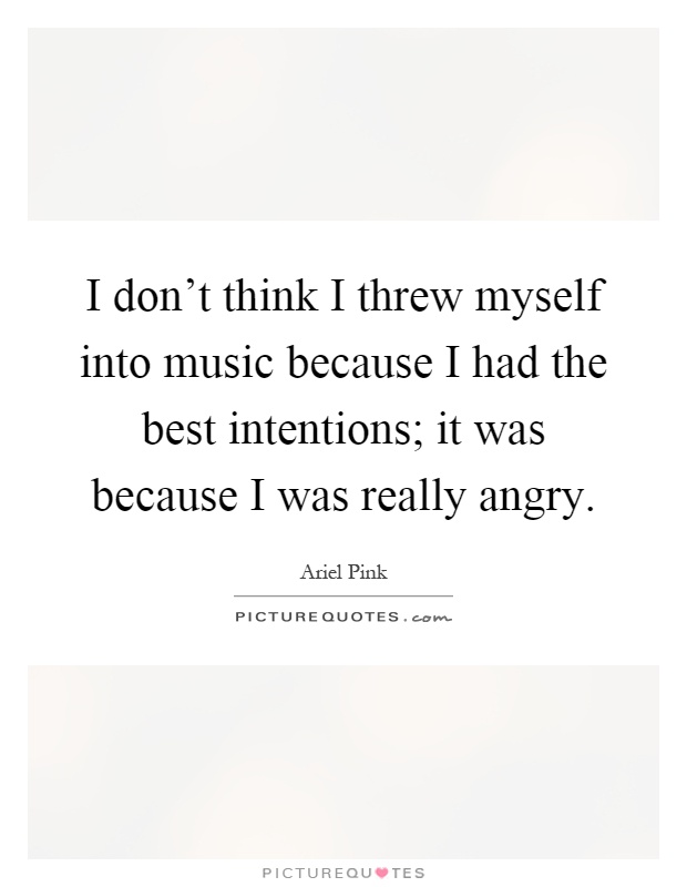 I don't think I threw myself into music because I had the best intentions; it was because I was really angry Picture Quote #1
