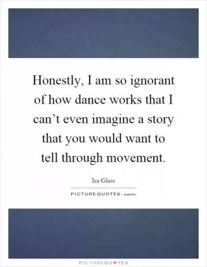 Honestly, I am so ignorant of how dance works that I can’t even imagine a story that you would want to tell through movement Picture Quote #1