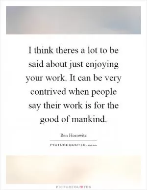 I think theres a lot to be said about just enjoying your work. It can be very contrived when people say their work is for the good of mankind Picture Quote #1