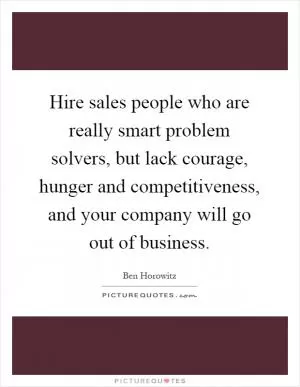Hire sales people who are really smart problem solvers, but lack courage, hunger and competitiveness, and your company will go out of business Picture Quote #1