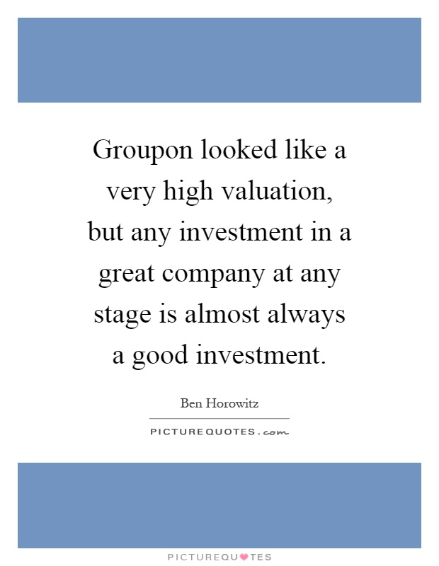 Groupon looked like a very high valuation, but any investment in a great company at any stage is almost always a good investment Picture Quote #1