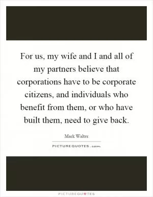 For us, my wife and I and all of my partners believe that corporations have to be corporate citizens, and individuals who benefit from them, or who have built them, need to give back Picture Quote #1