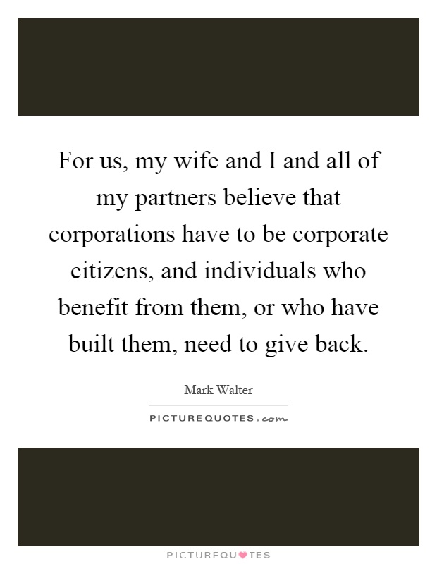 For us, my wife and I and all of my partners believe that corporations have to be corporate citizens, and individuals who benefit from them, or who have built them, need to give back Picture Quote #1