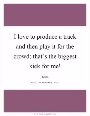 I love to produce a track and then play it for the crowd; that’s the biggest kick for me! Picture Quote #1