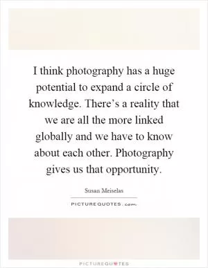 I think photography has a huge potential to expand a circle of knowledge. There’s a reality that we are all the more linked globally and we have to know about each other. Photography gives us that opportunity Picture Quote #1