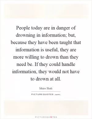 People today are in danger of drowning in information; but, because they have been taught that information is useful, they are more willing to drown than they need be. If they could handle information, they would not have to drown at all Picture Quote #1