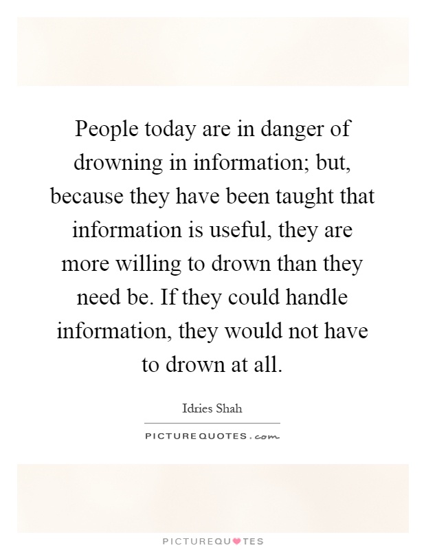 People today are in danger of drowning in information; but, because they have been taught that information is useful, they are more willing to drown than they need be. If they could handle information, they would not have to drown at all Picture Quote #1
