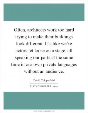 Often, architects work too hard trying to make their buildings look different. It’s like we’re actors let loose on a stage, all speaking our parts at the same time in our own private languages without an audience Picture Quote #1