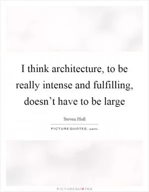 I think architecture, to be really intense and fulfilling, doesn’t have to be large Picture Quote #1