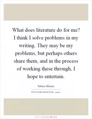 What does literature do for me? I think I solve problems in my writing. They may be my problems, but perhaps others share them, and in the process of working these through, I hope to entertain Picture Quote #1