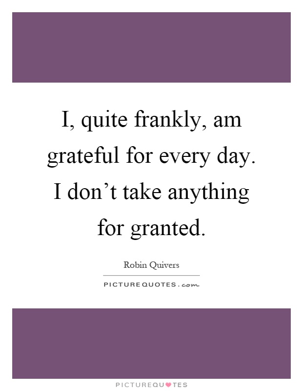 I, quite frankly, am grateful for every day. I don't take anything for granted Picture Quote #1