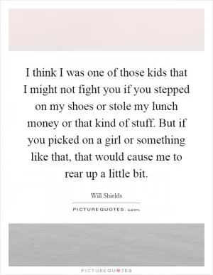 I think I was one of those kids that I might not fight you if you stepped on my shoes or stole my lunch money or that kind of stuff. But if you picked on a girl or something like that, that would cause me to rear up a little bit Picture Quote #1