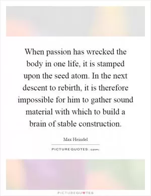 When passion has wrecked the body in one life, it is stamped upon the seed atom. In the next descent to rebirth, it is therefore impossible for him to gather sound material with which to build a brain of stable construction Picture Quote #1