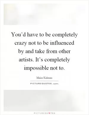 You’d have to be completely crazy not to be influenced by and take from other artists. It’s completely impossible not to Picture Quote #1