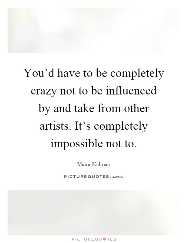You'd have to be completely crazy not to be influenced by and take from other artists. It's completely impossible not to Picture Quote #1