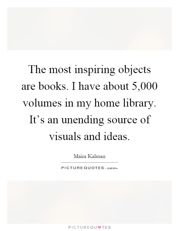 The most inspiring objects are books. I have about 5,000 volumes in my home library. It's an unending source of visuals and ideas Picture Quote #1
