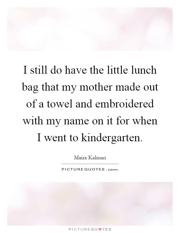 I still do have the little lunch bag that my mother made out of a towel and embroidered with my name on it for when I went to kindergarten Picture Quote #1