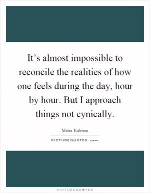 It’s almost impossible to reconcile the realities of how one feels during the day, hour by hour. But I approach things not cynically Picture Quote #1
