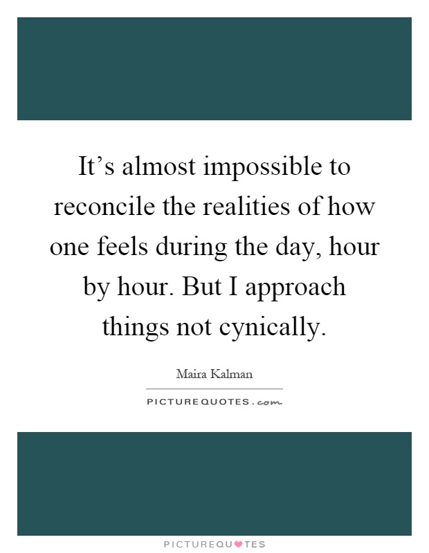 It's almost impossible to reconcile the realities of how one feels during the day, hour by hour. But I approach things not cynically Picture Quote #1