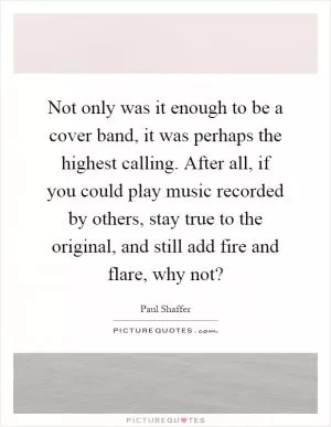 Not only was it enough to be a cover band, it was perhaps the highest calling. After all, if you could play music recorded by others, stay true to the original, and still add fire and flare, why not? Picture Quote #1