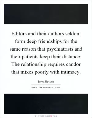 Editors and their authors seldom form deep friendships for the same reason that psychiatrists and their patients keep their distance: The relationship requires candor that mixes poorly with intimacy Picture Quote #1
