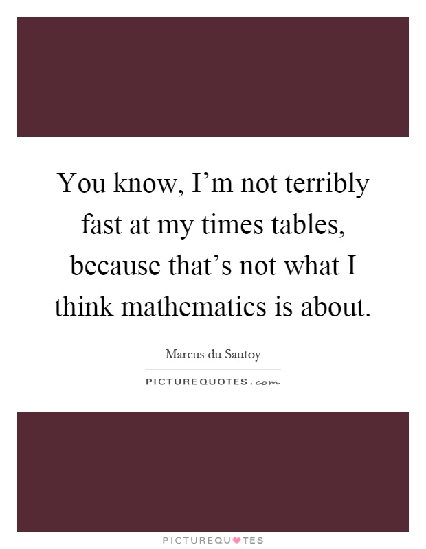 You know, I'm not terribly fast at my times tables, because that's not what I think mathematics is about Picture Quote #1
