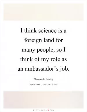 I think science is a foreign land for many people, so I think of my role as an ambassador’s job Picture Quote #1