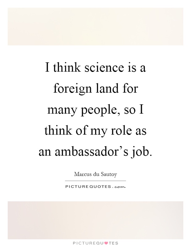 I think science is a foreign land for many people, so I think of my role as an ambassador's job Picture Quote #1