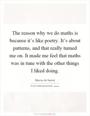 The reason why we do maths is because it’s like poetry. It’s about patterns, and that really turned me on. It made me feel that maths was in tune with the other things I liked doing Picture Quote #1