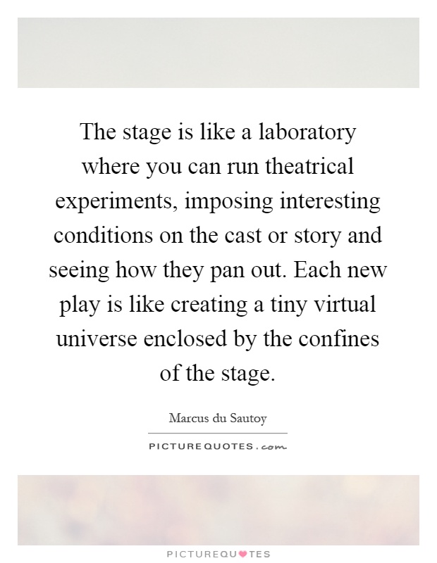 The stage is like a laboratory where you can run theatrical experiments, imposing interesting conditions on the cast or story and seeing how they pan out. Each new play is like creating a tiny virtual universe enclosed by the confines of the stage Picture Quote #1