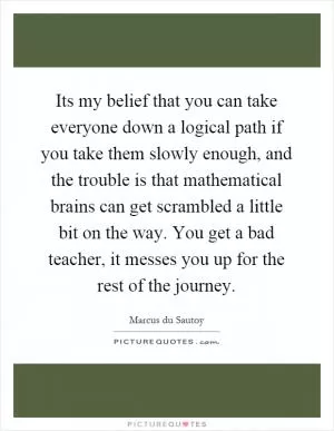 Its my belief that you can take everyone down a logical path if you take them slowly enough, and the trouble is that mathematical brains can get scrambled a little bit on the way. You get a bad teacher, it messes you up for the rest of the journey Picture Quote #1
