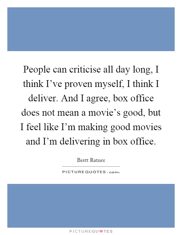 People can criticise all day long, I think I've proven myself, I think I deliver. And I agree, box office does not mean a movie's good, but I feel like I'm making good movies and I'm delivering in box office Picture Quote #1