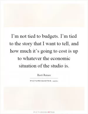 I’m not tied to budgets. I’m tied to the story that I want to tell, and how much it’s going to cost is up to whatever the economic situation of the studio is Picture Quote #1