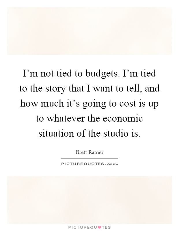 I'm not tied to budgets. I'm tied to the story that I want to tell, and how much it's going to cost is up to whatever the economic situation of the studio is Picture Quote #1