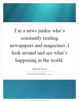 I’m a news junkie who’s constantly reading newspapers and magazines. I look around and see what’s happening in the world Picture Quote #1