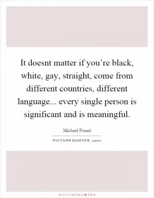 It doesnt matter if you’re black, white, gay, straight, come from different countries, different language... every single person is significant and is meaningful Picture Quote #1
